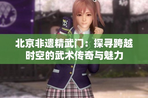 北京非遗精武门：探寻跨越时空的武术传奇与魅力