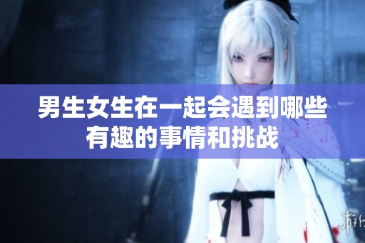 男生女生在一起会遇到哪些有趣的事情和挑战