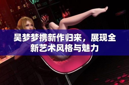 吴梦梦携新作归来，展现全新艺术风格与魅力