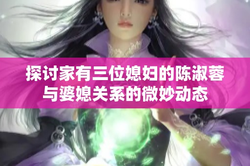 探讨家有三位媳妇的陈淑蓉与婆媳关系的微妙动态