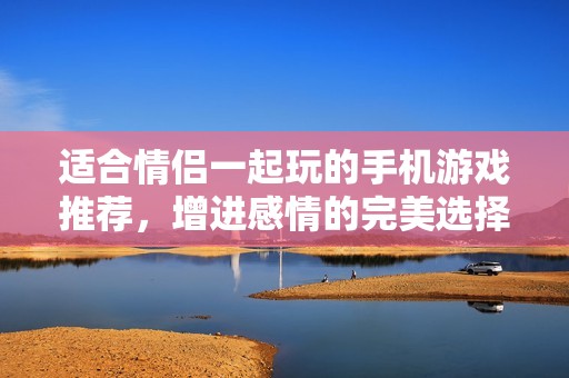适合情侣一起玩的手机游戏推荐，增进感情的完美选择