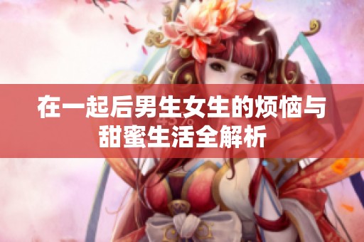在一起后男生女生的烦恼与甜蜜生活全解析