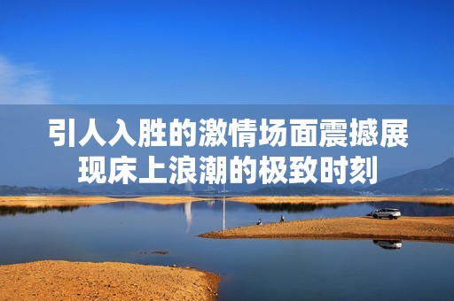 引人入胜的激情场面震撼展现床上浪潮的极致时刻
