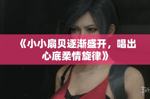 《小小扇贝逐渐盛开，唱出心底柔情旋律》