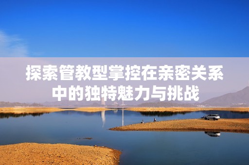 探索管教型掌控在亲密关系中的独特魅力与挑战