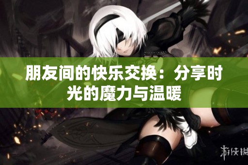 朋友间的快乐交换：分享时光的魔力与温暖