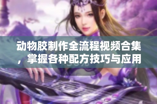 动物胶制作全流程视频合集，掌握各种配方技巧与应用