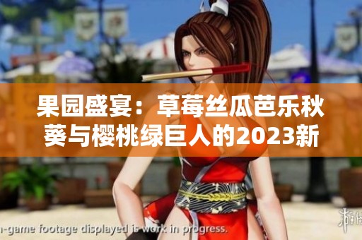 果园盛宴：草莓丝瓜芭乐秋葵与樱桃绿巨人的2023新奇体验