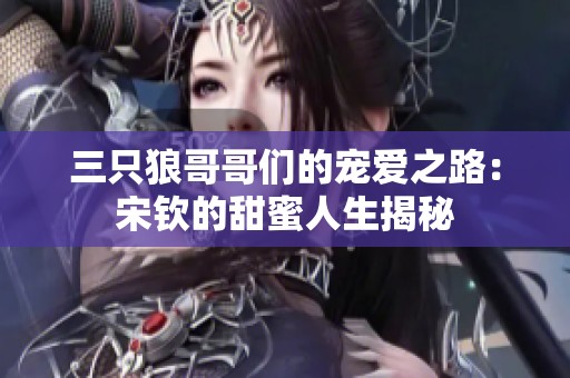 三只狼哥哥们的宠爱之路：宋钦的甜蜜人生揭秘