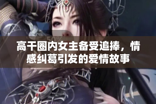 高干圈内女主备受追捧，情感纠葛引发的爱情故事