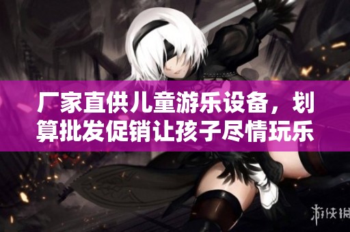 厂家直供儿童游乐设备，划算批发促销让孩子尽情玩乐