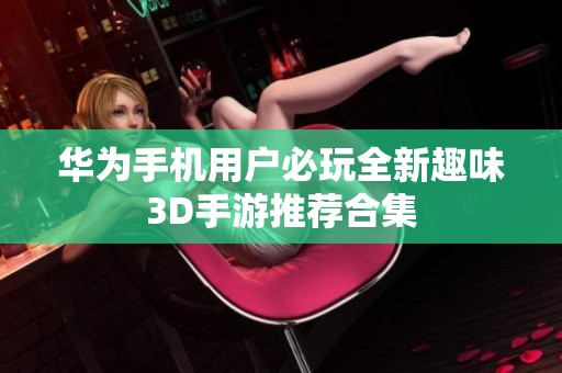 华为手机用户必玩全新趣味3D手游推荐合集