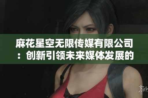 麻花星空无限传媒有限公司：创新引领未来媒体发展的全新篇章