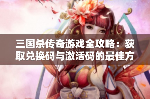 三国杀传奇游戏全攻略：获取兑换码与激活码的最佳方法总结