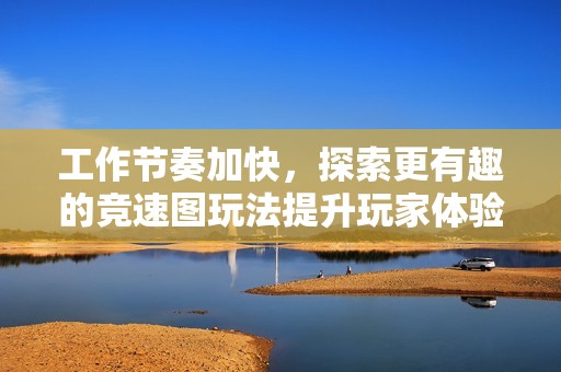 工作节奏加快，探索更有趣的竞速图玩法提升玩家体验