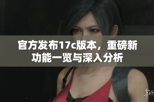官方发布17c版本，重磅新功能一览与深入分析