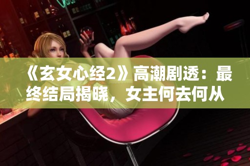 《玄女心经2》高潮剧透：最终结局揭晓，女主何去何从