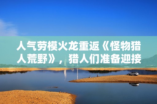 人气劳模火龙重返《怪物猎人荒野》，猎人们准备迎接挑战了吗