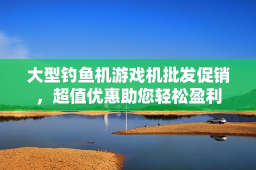 大型钓鱼机游戏机批发促销，超值优惠助您轻松盈利
