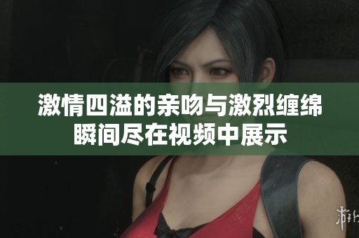 激情四溢的亲吻与激烈缠绵瞬间尽在视频中展示