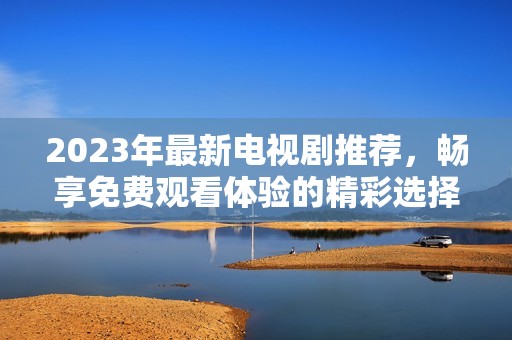 2023年最新电视剧推荐，畅享免费观看体验的精彩选择