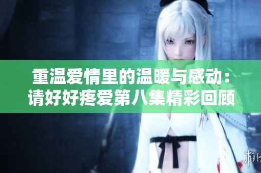 重温爱情里的温暖与感动：请好好疼爱第八集精彩回顾