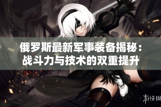 俄罗斯最新军事装备揭秘：战斗力与技术的双重提升