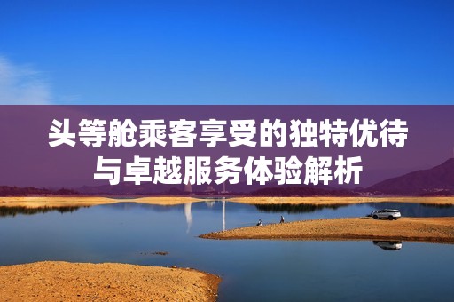 头等舱乘客享受的独特优待与卓越服务体验解析