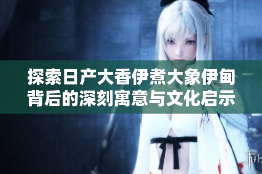 探索日产大香伊煮大象伊甸背后的深刻寓意与文化启示
