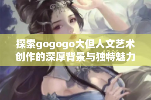 探索gogogo大但人文艺术创作的深厚背景与独特魅力