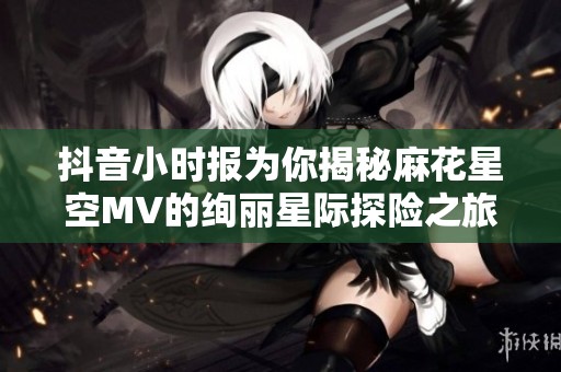抖音小时报为你揭秘麻花星空MV的绚丽星际探险之旅