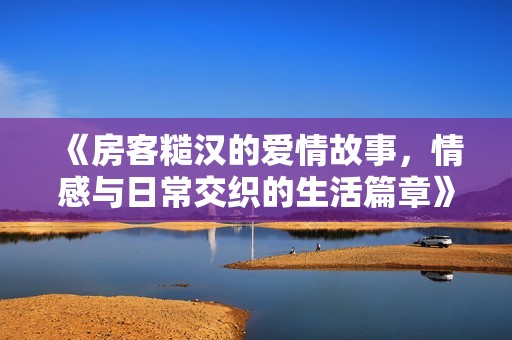 《房客糙汉的爱情故事，情感与日常交织的生活篇章》