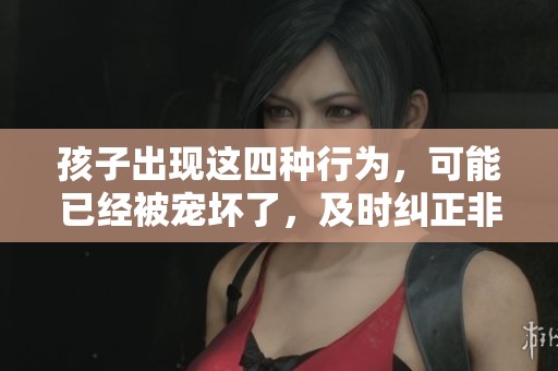 孩子出现这四种行为，可能已经被宠坏了，及时纠正非常重要