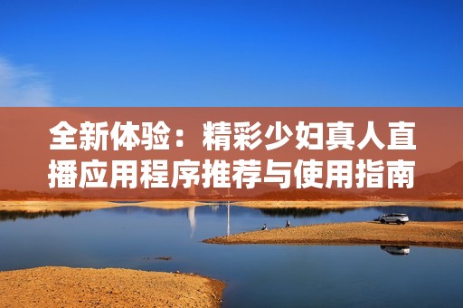 全新体验：精彩少妇真人直播应用程序推荐与使用指南