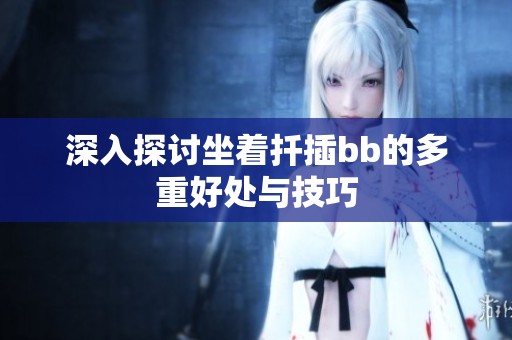 深入探讨坐着扦插bb的多重好处与技巧