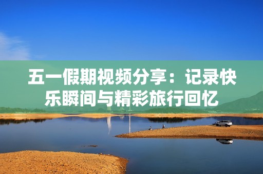 五一假期视频分享：记录快乐瞬间与精彩旅行回忆