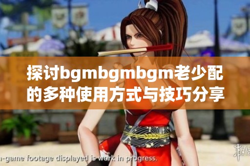 探讨bgmbgmbgm老少配的多种使用方式与技巧分享