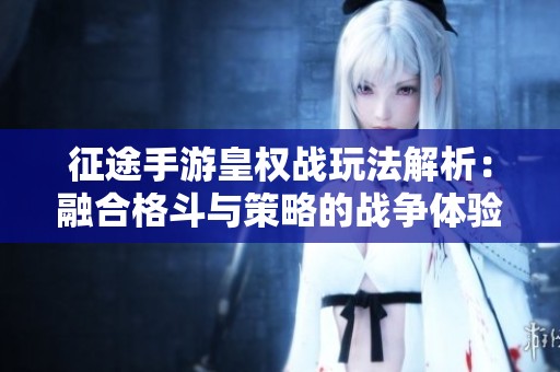 征途手游皇权战玩法解析：融合格斗与策略的战争体验