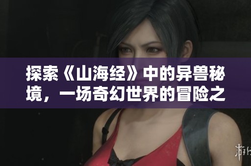 探索《山海经》中的异兽秘境，一场奇幻世界的冒险之旅
