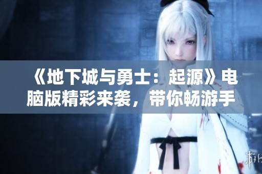 《地下城与勇士：起源》电脑版精彩来袭，带你畅游手游新世界