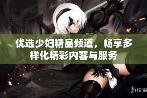 优选少妇精品频道，畅享多样化精彩内容与服务