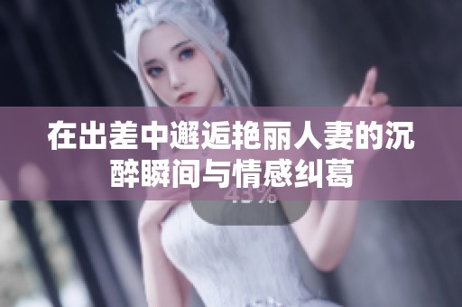 在出差中邂逅艳丽人妻的沉醉瞬间与情感纠葛