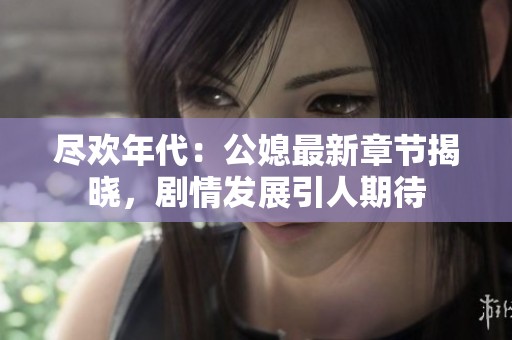 尽欢年代：公媳最新章节揭晓，剧情发展引人期待