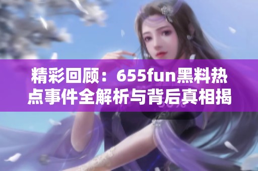 精彩回顾：655fun黑料热点事件全解析与背后真相揭秘