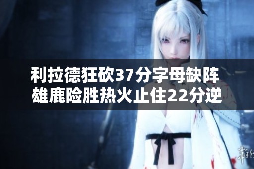 利拉德狂砍37分字母缺阵 雄鹿险胜热火止住22分逆转危机