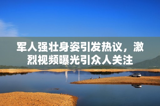 军人强壮身姿引发热议，激烈视频曝光引众人关注