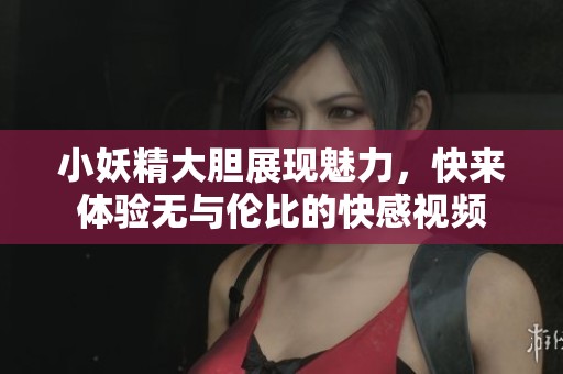 小妖精大胆展现魅力，快来体验无与伦比的快感视频
