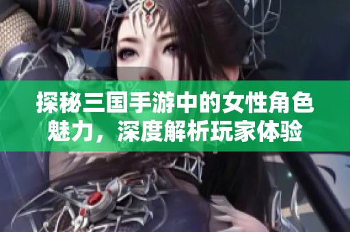 探秘三国手游中的女性角色魅力，深度解析玩家体验