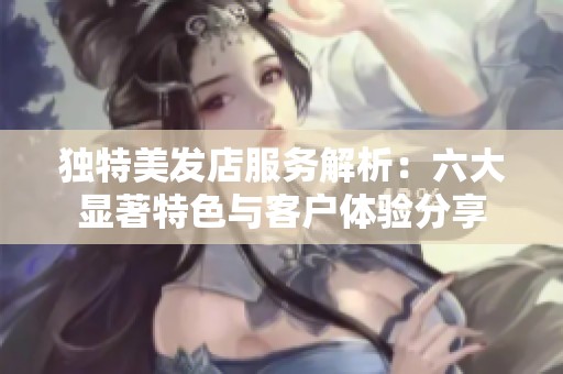 独特美发店服务解析：六大显著特色与客户体验分享