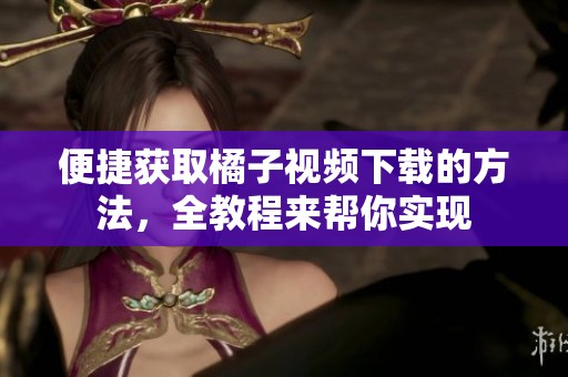 便捷获取橘子视频下载的方法，全教程来帮你实现